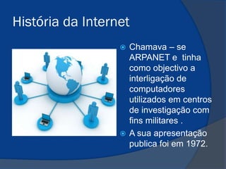 História da Internet
Chamava – se
ARPANET e tinha
como objectivo a
interligação de
computadores
utilizados em centros
de investigação com
fins militares .
 A sua apresentação
publica foi em 1972.


 