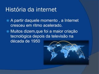 História da internet
A partir daquele momento , a Internet
cresceu em ritmo acelerado.
 Muitos dizem,que foi a maior criação
tecnológica depois da televisão na
década de 1950


 