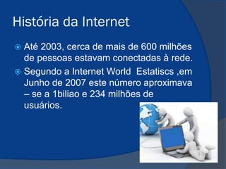 História da Internet
Até 2003, cerca de mais de 600 milhões
de pessoas estavam conectadas à rede.
 Segundo a Internet World Estatiscs ,em
Junho de 2007 este número aproximava
– se a 1biliao e 234 milhões de
usuários.


 