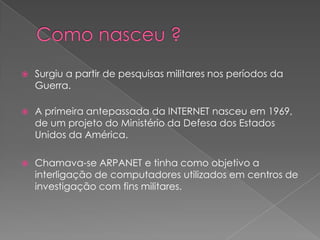

Surgiu a partir de pesquisas militares nos períodos da
Guerra.



A primeira antepassada da INTERNET nasceu em 1969,
de um projeto do Ministério da Defesa dos Estados
Unidos da América.



Chamava-se ARPANET e tinha como objetivo a
interligação de computadores utilizados em centros de
investigação com fins militares.

 
