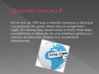 

Foi no ano de 1990 que a Internet começou a alcançar
a população em geral. Nesse ano um engenheiro
inglês (Tim Bernes-Lee) desenvolveu a World Wide Web,
possibilitando a utilização de uma interface gráfica e a
criação de sites mais dinâmicos e visualmente
interessantes.

 