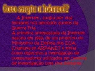 Como surgiu a Internet?A Internet , surgiu por vias militares nos períodos áureos da Guerra Fria. A primeira antepassada da Internet nasceu em 1969, de um projecto do Ministério da Defesa dos EUA. Chamava-se ARPANET e tinha como objectivo a interligação de computadores utilizados em centros de investigação com fins militares.