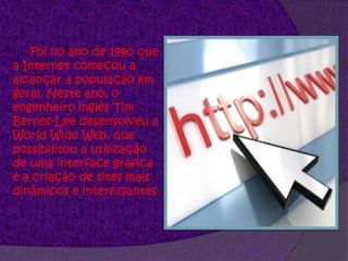 	Foi no ano de 1990 que a Internet começou a alcançar a população em geral. Neste ano, o engenheiro inglês Tim Bernes-Lee desenvolveu a World Wide Web, que possibilitou a utilização de uma interface gráfica e a criação de sites mais dinâmicos e interessantes. 