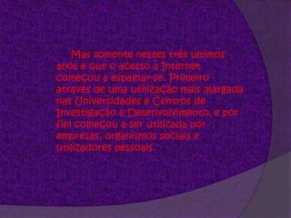 Mas somente nestes três últimos anos é que o acesso à Internet começou a espalhar-se. Primeiro através de uma utilização mais alargada nas Universidades e Centros de Investigação e Desenvolvimento, e por fim começou a ser utilizada por empresas, organismos sociais e utilizadores pessoais. 