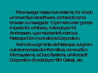Para navegar nesse novo sistema, foi criado um novo tipo de software, conhecido como browser ou navegador. O primeiro a ter grande impacto foi o Mosaic, liderado por M. Andreeseen, que mais tarde fundaria a Netscape Communications Corporation.  Além do surgimento da Netscape, surgiram outras empresas de informática, como a Sun Microsystems, a Cisco Systems, a Microsoft Corporation (fundada por Bill Gates), etc. 