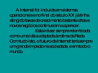 A Internet foi incluída em sistemas operacionais e no final do século XX já tinha atingido taxas de crescimento bastante altas e novos negócios continuaram a aparecer. Esta irá ser sempre relembrada como uma ideia adaptada à rotina da Rede. Com tudo isto, o futuro da Internet terá sempre um grande impacto na sociedade, e em todo o mundo. 