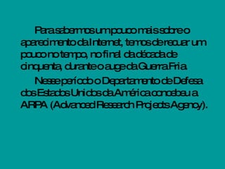Para sabermos um pouco mais sobre o aparecimento da Internet, temos de recuar um pouco no tempo, no final da década de cinquenta, durante o auge da Guerra Fria.  Nesse período o Departamento de Defesa dos Estados Unidos da América concebeu a ARPA (Advanced Research Projects Agency).  