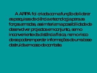 A ARPA foi criada com a função de liderar as pesquisas de ciência e tecnologia para as forças armadas, assim teriam a possibilidade de desenvolver projectos em conjunto, sem o inconveniente da distância física, nem o risco de se poderem perder informações de uma base destruída em caso de combate. 