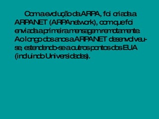 Com a evolução da ARPA, foi criada a ARPANET (ARPAnetwork), com que foi enviada a primeira mensagem remotamente. Ao longo dos anos a ARPANET desenvolveu-se, estendendo-se a outros pontos dos EUA (incluindo Universidades). 