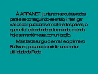 À ARPANET, juntaram-se outras redes paralelas conseguindo-se então, interligar vários computadores em diferentes países, o que se foi estendendo pelo mundo, e ainda hoje se mantém essa comunicação. Mais tarde surgiu o e-mail e o primeiro Software, passando a existir uma maior utilidade da Rede.  