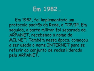 Em 1982… Em 1982, foi implementado um protocolo padrão da Rede, o TCP/IP. Em seguida, a parte militar foi separada da ARPANET, recebendo o nome de MILNET. Também nessa época, começou a ser usado o nome INTERNET para se referir ao conjunto de redes liderado pela ARPANET.  