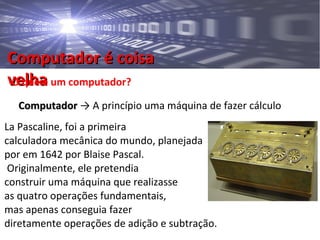 Computador é coisaComputador é coisa
velhavelhaO que é um computador?
ComputadorComputador → A princípio uma máquina de fazer cálculo
La Pascaline, foi a primeira
calculadora mecânica do mundo, planejada
por em 1642 por Blaise Pascal.
Originalmente, ele pretendia
construir uma máquina que realizasse
as quatro operações fundamentais,
mas apenas conseguia fazer
diretamente operações de adição e subtração.
 