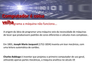 Computador é coisaComputador é coisa
velhavelhaSem programa a máquina não funciona...
A origem da ideia de programar uma máquina veio da necessidade de máquinas
de tecer que produzissem padrões de cores diferentes e cálculos mais complexos .
Em 1801, Joseph Marie Jacquard (1752-1834) inventa um tear mecânico, com
uma leitora automática de cartões.
Charles Babbage é inventor que projetou o primeiro computador de uso geral,
utilizando apenas partes mecânicas, a máquina analítica no século 19
 