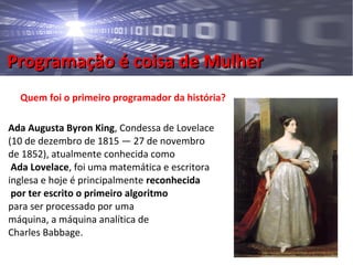 Programação é coisa de MulherProgramação é coisa de Mulher
Quem foi o primeiro programador da história?
Ada Augusta Byron King, Condessa de Lovelace
(10 de dezembro de 1815 — 27 de novembro
de 1852), atualmente conhecida como
Ada Lovelace, foi uma matemática e escritora
inglesa e hoje é principalmente reconhecida
por ter escrito o primeiro algoritmo
para ser processado por uma
máquina, a máquina analítica de
Charles Babbage.
 
