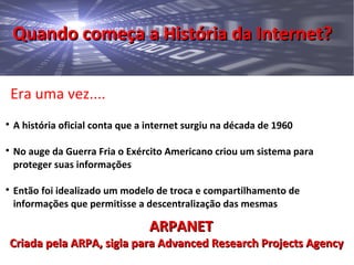 Quando começa a História da Internet?Quando começa a História da Internet?
Era uma vez....

A história oficial conta que a internet surgiu na década de 1960

No auge da Guerra Fria o Exército Americano criou um sistema para
proteger suas informações

Então foi idealizado um modelo de troca e compartilhamento de
informações que permitisse a descentralização das mesmas
ARPANETARPANET
Criada pela ARPA, sigla para Advanced Research Projects AgencyCriada pela ARPA, sigla para Advanced Research Projects Agency
 