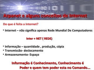 Arpanet e alguns conceitos de InternetArpanet e alguns conceitos de Internet
Do que é feita a Internet?

Internet – não significa apenas Rede Mundial De Computadores
Inter + NET ( REDE)Inter + NET ( REDE)

Informação – quantidade , produção, cópia

Transmissão- deslocamento

Armazenamento- Espaço
Informação é Conhecimento, Conhecimento éInformação é Conhecimento, Conhecimento é
Poder e quem tem poder esta no Comando...Poder e quem tem poder esta no Comando...
 