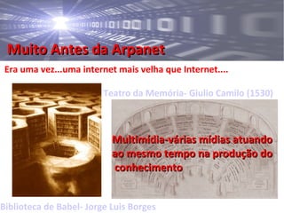 Muito Antes da ArpanetMuito Antes da Arpanet
Era uma vez...uma internet mais velha que Internet....
Biblioteca de Babel- Jorge Luis Borges
Teatro da Memória- Giulio Camilo (1530)
Multimídia-várias mídias atuandoMultimídia-várias mídias atuando
ao mesmo tempo na produção doao mesmo tempo na produção do
conhecimentoconhecimento
 