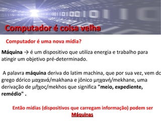 Computador é coisa velhaComputador é coisa velha
Computador é uma nova mídia?
MáquinaMáquina → é um dispositivo que utiliza energia e trabalho para
atingir um objetivo pré-determinado.
A palavra máquina deriva do latim machina, que por sua vez, vem do
grego dórico μαχανά/makhana e jônico μηχανή/mekhane, uma
derivação de μ χος/mekhos que significaῆ "meio, expediente,
remédio" .
Então mídias (dispositivos que carregam informação) podem ser
MáquinasMáquinas
 