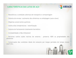 CARACTERÍSTICAS DAS LATAS DE AÇO



  Resistência a condições adversas de transporte e armazenagem

  Sistema de envase: cozimento dos alimentos na embalagem (auto-clave)

  Dispensa conservantes químicos

  Aceita altas temperaturas - esterilização

  Sistema de fechamento totalmente hermético

  Inviolabilidade e Não Inflamável

   Barreiras contra ações nocivas do externo – preserva 100% as propriedades dos
alimentos

   Conservação das condições ideais de consumo por longos períodos de tempo (maior
shelf-life)
 