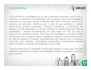 ECO-EFICIÊNCIA


   Eco-eficiência: embalagens de aço para alimentos preservam muito mais as
vitaminas e nutrientes em comparação com os demais sistemas de embalagem
existentes no mercado. Estudo elaborado pela TNO, renomado instituto de
pesquisa de alimentos, confirmou que a lata de aço apresenta a melhor
performance quando combinados impactos econômicos e ambientais em
relação a outras embalagens. O estudo mensurou o impacto global de todas as
embalagens + produto acondicionado em cada etapa do ciclo de vida. A
cenoura foi o produto avaliado. Sete tipos de embalagens e processos foram
comparados com o produto fresco, congelado e conserva. Cada etapa do ciclo
de vida do produto foi avaliada separadamente (da fazenda para o consumo,
incluindo o pós consumo – reciclagem). Importações e exportações também
foram avaliadas e incluídas nas etapas do ciclo de vida

  Outro estudo da SCS (Scientific Certification Systems) revelou que refeições
enlatadas apresentam o melhor ciclo energético desde a produção na fazenda
até o consumo
 