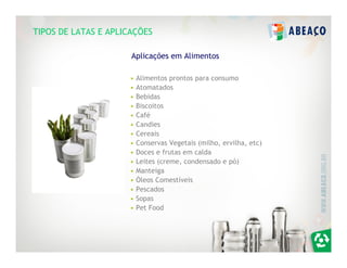 TIPOS DE LATAS E APLICAÇÕES

                      Aplicações em Alimentos

                     •   Alimentos prontos para consumo
                     •   Atomatados
                     •   Bebidas
                     •   Biscoitos
                     •   Café
                     •   Candies
                     •   Cereais
                     •   Conservas Vegetais (milho, ervilha, etc)
                     •   Doces e frutas em calda
                     •   Leites (creme, condensado e pó)
                     •   Manteiga
                     •   Óleos Comestíveis
                     •   Pescados
                     •   Sopas
                     •   Pet Food
 