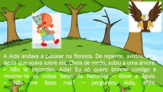 A Aida andava a passear na floresta. De repente, avistou uma
águia que voava sobre ela. Cheia de medo, subiu a uma árvore.
– Não te escondas, Aida! Eu só quero brincar contigo e
mostrar-te as coisas belas da Natureza – disse a águia.
– Não me fazes mal? – perguntou Aida, aflita.