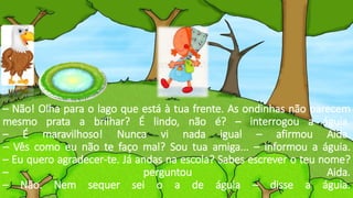 – Não! Olha para o lago que está à tua frente. As ondinhas não parecem
mesmo prata a brilhar? É lindo, não é? – interrogou a águia.
– É maravilhoso! Nunca vi nada igual – afirmou Aida.
– Vês como eu não te faço mal? Sou tua amiga... – informou a águia.
– Eu quero agradecer-te. Já andas na escola? Sabes escrever o teu nome?
– perguntou Aida.
– Não. Nem sequer sei o a de águia – disse a águia.