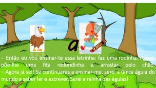 – Então eu vou ensinar-te essa letrinha: faz uma rodinha. Agora,
põe-lhe uma fita redondinha a arrastar pelo chão.
– Agora já sei! Se continuares a ensinar-me, serei a única águia do
mundo a saber ler e escrever. Serei a rainha das águias!