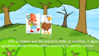 Aida prometeu que lhe ensinaria todas as letrinhas. A águia
agradeceu, dando uma bicadinha carinhosa no nariz da menina.