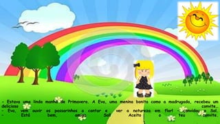 - Estava uma linda manhã de Primavera. A Eva, uma menina bonita como a madrugada, recebeu um
delicioso convite…
– Eva, vem ouvir os passarinhos a cantar e ver a natureza em flor! – convidou o Sol.
– Está bem, amigo Sol! Aceito o teu convite.
 