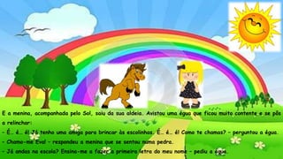 – Não! Olha para o lago que está à tua frente. As ondinhas não parecem
mesmo prata a brilhar? É lindo, não é? – interrogou a águia.
– É maravilhoso! Nunca vi nada igual – afirmou Aida.
– Vês como eu não te faço mal? Sou tua amiga... – informou a águia.
– Eu quero agradecer-te. Já andas na escola? Sabes escrever o teu nome?
– perguntou Aida.
– Não. Nem sequer sei o a de águia – disse a águia.
E a menina, acompanhada pelo Sol, saiu da sua aldeia. Avistou uma égua que ficou muito contente e se pôs
a relinchar:
– É… é… é! Já tenho uma amiga para brincar às escolinhas. É… é… é! Como te chamas? – perguntou a égua.
– Chamo-me Eva! – respondeu a menina que se sentou numa pedra.
– Já andas na escola? Ensina-me a fazer a primeira letra do meu nome – pediu a égua.
 
