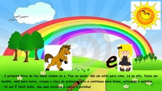 – Então eu vou ensinar-te essa letrinha: faz uma rodinha. Agora,
põe-lhe uma fita redondinha a arrastar pelo chão.
– Agora já sei! Se continuares a ensinar-me, serei a única águia do
mundo a saber ler e escrever. Serei a rainha das águias!
– A primeira letra do teu nome chama-se e. Faz-se assim: dás um salto para cima. Lá no alto, fazes um
lacinho, vens para baixo, cruzas o risco do primeiro salto e continuas para baixo, esticando a patinha.
– Já sei! É fácil! Salto, dou uma curvinha e estico a patinha!
 