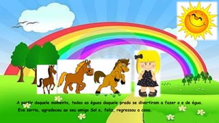 Aida prometeu que lhe ensinaria todas as letrinhas. A águia
agradeceu, dando uma bicadinha carinhosa no nariz da menina.A partir daquele momento, todas as éguas daquele prado se divertiram a fazer o e de égua.
Eva sorriu, agradeceu ao seu amigo Sol e, feliz, regressou a casa.
 