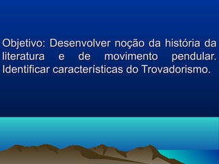 Objetivo: Desenvolver noção da história da
literatura e de movimento pendular.
Identificar características do Trovadorismo.
 