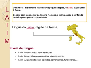 O latim era  inicialmente falado numa pequena região, o Lácio, cuja capital é Roma.Depois, com o aumentar do Império Romano, o latim passou a ser falado também pelos povos conquistados.LATIMLíngua do Lácio, região de Roma.Níveis de Língua:Latim literário, usado pelos escritores;