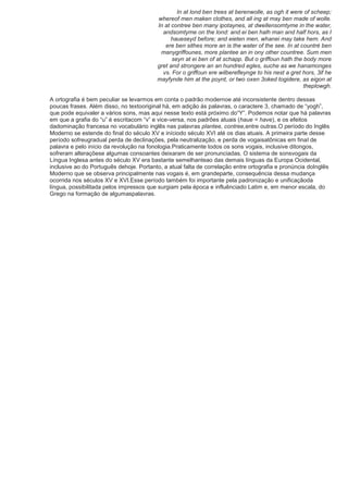 In at lond ben trees at berenwolle, as ogh it were of scheep;
                                         whereof men maken clothes, and all ing at may ben made of wolle.
                                         In at contree ben many ipotaynes, at dwellensomtyme in the water,
                                           andsomtyme on the lond: and ei ben halh man and half hors, as I
                                               haueseyd before; and eieten men, whanei may take hem. And
                                            ere ben sithes more an is the water of the see. In at countré ben
                                          manygriffounes, more plantee an in ony other countree. Sum men
                                               seyn at ei ben of at schapp. But o griffoun hath the body more
                                         gret and strongere an an hundred egles, suche as we hanamonges
                                           vs. For o griffoun ere wilberefleynge to his nest a gret hors, 3if he
                                         mayfynde him at the poynt, or two oxen 3oked togidere, as eigon at
                                                                                                    theplowgh.

A ortografia é bem peculiar se levarmos em conta o padrão modernoe até inconsistente dentro dessas
poucas frases. Além disso, no textooriginal há, em adição às palavras, o caractere 3, chamado de ―yogh‖,
que pode equivaler a vários sons, mas aqui nesse texto está próximo do―Y‖. Podemos notar que há palavras
em que a grafia do ―u‖ é escritacom ―v‖ e vice-versa, nos padrões atuais (haue = have), e os efeitos
dadominação francesa no vocabulário inglês nas palavras plantee, contree,entre outras.O período do Inglês
Moderno se estende do final do século XV e iníciodo século XVI até os dias atuais. A primeira parte desse
período sofreugradual perda de declinações, pela neutralização, e perda de vogaisatônicas em final de
palavra e pelo início da revolução na fonologia.Praticamente todos os sons vogais, inclusive ditongos,
sofreram alteraçõese algumas consoantes deixaram de ser pronunciadas. O sistema de sonsvogais da
Língua Inglesa antes do século XV era bastante semelhanteao das demais línguas da Europa Ocidental,
inclusive ao do Português dehoje. Portanto, a atual falta de correlação entre ortografia e pronúncia doInglês
Moderno que se observa principalmente nas vogais é, em grandeparte, consequência dessa mudança
ocorrida nos séculos XV e XVI.Esse período também foi importante pela padronização e unificaçãoda
língua, possibilitada pelos impressos que surgiam pela época e influênciado Latim e, em menor escala, do
Grego na formação de algumaspalavras.
 