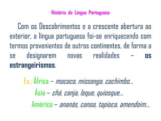 História da Língua Portuguesa

   Com os Descobrimentos e a crescente abertura ao
exterior, a língua portuguesa foi-se enriquecendo com
termos provenientes de outros continentes, de forma a
se designarem novas realidades – os
estrangeirismos.

     Ex.: África – macaco, missanga, cachimbo…
          Ásia – chá, canja, leque, quiosque…
         América – ananás, canoa, tapioca, amendoim...
 