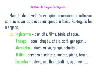 História da Língua Portuguesa

   Mais tarde, devido às relações comerciais e culturais
com as novas potências europeias, o léxico Português foi
alargado:
   Ex.: Inglaterra – bar, bife, filme, ténis, cheque…
         França – boné, chapéu, chefe, sofá, garagem…
        Alemanha – zinco, valsa, ganga, cobalto…
         Itália – barcarola, cantata, soneto, piano, tenor...
        Espanha – bolero, cedilha, tejadilho, apetrecho…
 