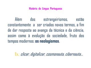 História da Língua Portuguesa


     Além     dos      estrangeirismos,     estão
constantemente a ser criados novos termos, a fim
de dar resposta ao avanço da técnica e da ciência,
assim como à evolução da sociedade, fruto dos
tempos modernos: os neologismos.

    Ex.: clicar, digitalizar, cosmonauta, cibernauta…
 