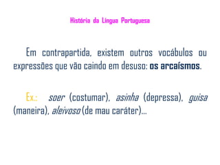 História da Língua Portuguesa



   Em contrapartida, existem outros vocábulos ou
expressões que vão caindo em desuso: os arcaísmos.

   Ex.: soer (costumar), asinha (depressa), guisa
(maneira), aleivoso (de mau caráter)…
 
