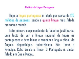História da Língua Portuguesa


    Hoje, a língua portuguesa é falada por cerca de 170
milhões de pessoas, sendo a quinta língua mais falada
em todo o mundo.
    Este número surpreendente de falantes justifica-se
pelo facto de ser a língua nacional de todos os
portugueses e brasileiros e também a língua oficial de
Angola, Moçambique, Guiné-Bissau, São Tomé e
Príncipe, Cabo Verde e Timor. O Português é, ainda,
falado em Goa e Macau.
 