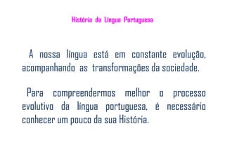 História da Língua Portuguesa



  A nossa língua está em constante evolução,
acompanhando as transformações da sociedade.

 Para compreendermos melhor o processo
evolutivo da língua portuguesa, é necessário
conhecer um pouco da sua História.
 