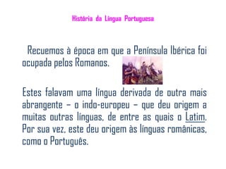 História da Língua Portuguesa



 Recuemos à época em que a Península Ibérica foi
ocupada pelos Romanos.

Estes falavam uma língua derivada de outra mais
abrangente – o indo-europeu – que deu origem a
muitas outras línguas, de entre as quais o Latim.
Por sua vez, este deu origem às línguas românicas,
como o Português.
 