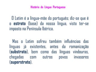 História da Língua Portuguesa


 O Latim é a língua-mãe do português; diz-se que é
o estrato (base) da nossa língua, visto ter-se
imposto na Península Ibérica.

   Mas o Latim sofreu também influências das
línguas já existentes, antes da romanização
(substrato), bem como das línguas vindouras,
chegadas com outros povos invasores
(superstrato).
 
