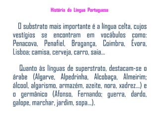 História da Língua Portuguesa


  O substrato mais importante é a língua celta, cujos
vestígios se encontram em vocábulos como:
Penacova, Penafiel, Bragança, Coimbra, Évora,
Lisboa; camisa, cerveja, carro, saia…

   Quanto às línguas de superstrato, destacam-se o
árabe (Algarve, Alpedrinha, Alcobaça, Almeirim;
álcool, algarismo, armazém, azeite, nora, xadrez…) e
o germânico (Afonso, Fernando; guerra, dardo,
galope, marchar, jardim, sopa…).
 