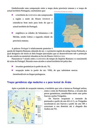 Estabelecendo uma comparação entre o mapa desta província romana e o mapa do
actual território Português, constatamos que:
 o território da LUSITANIA não compreendia
a região a norte do Douro (DURIUS) e
estendia-se bem mais para leste do que o
actual território de Portugal;
 englobava as cidades de Salamanca e de
Mérida, sendo Lisboa a segunda cidade da
província romana.
A palavra Portugal é relativamente posterior à
queda do Império Romano, datando do séc. v o primeiro registo da antiga forma Portucale, a
qual designava de início os dois burgos (povoações que se desenvolveram sob a protecção
de um castelo ou mosteiro) situados na foz do Douro: PORTO e CALE.
Passaram-se 7 século entre a LUSITANIA do tempo do Império Romano e o nascimento
do reino de Portugal. Durante esses séculos o actual território foi palco das:
 invasões germânicas (a partir do séc. V);
 ocupação árabe (a partir do séc. VIII), de que subsistem marcas
inconfundíveis na língua portuguesa.
Traços germânicos algo modestos e o peso lexical do Árabe
Após o período de ocupação romana, o território que veio a tornar-se Portugal sofreu,
como o resto da Península Ibérica, a invasão dos
povos germânicos, constituídos neste caso pelos
Suevos e pelos Visigodos.
Os Suevos ocuparam o noroeste da
península a partir do ano 411 d. C.; os Visigodos
sucederam-se aos Suevos a partir do ano 585 e
exerceram o seu domínio até à chegada dos
Árabes em 711.
 