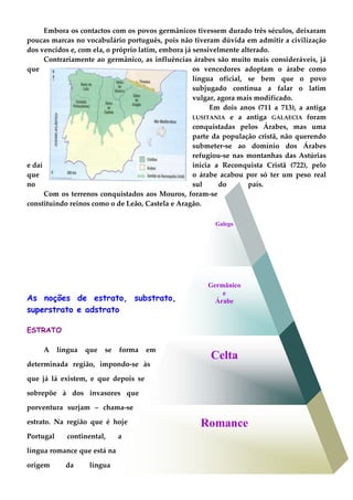 Romance
Celta
Germânico
e
Árabe
Galego
Embora os contactos com os povos germânicos tivessem durado três séculos, deixaram
poucas marcas no vocabulário português, pois não tiveram dúvida em admitir a civilização
dos vencidos e, com ela, o próprio latim, embora já sensivelmente alterado.
Contrariamente ao germânico, as influências árabes são muito mais consideráveis, já
que os vencedores adoptam o árabe como
língua oficial, se bem que o povo
subjugado continua a falar o latim
vulgar, agora mais modificado.
Em dois anos (711 a 713), a antiga
LUSITANIA e a antiga GALAECIA foram
conquistadas pelos Árabes, mas uma
parte da população cristã, não querendo
submeter-se ao domínio dos Árabes
refugiou-se nas montanhas das Astúrias
e daí inicia a Reconquista Cristã (722), pelo
que o árabe acabou por só ter um peso real
no sul do país.
Com os terrenos conquistados aos Mouros, foram-se
constituindo reinos como o de Leão, Castela e Aragão.
As noções de estrato, substrato,
superstrato e adstrato
ESTRATO
A língua que se forma em
determinada região, impondo-se às
que já lá existem, e que depois se
sobrepõe à dos invasores que
porventura surjam – chama-se
estrato. Na região que é hoje
Portugal continental, a
língua romance que está na
origem da língua
 