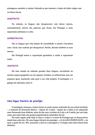 portuguesa constitui o estrato. Entende-se por romance a fusão do latim vulgar com
os falares locais.
SUBSTRATO
No entanto, as línguas não desaparecem sem deixar marcas,
nomeadamente através das palavras que ficam. Em Portugal, o mais
importante substrato é o celta.
SUPERSTRATOS
São as línguas que vêm depois de consolidado o estrato. Coexistem
com a local, mas acabam por desaparecer. Porém, deixam também as suas
marcas.
Em Portugal temos o superstrato germânico e ainda o superstrato
árabe.
ADSTRATO
Há uma relação de adstrato quando duas línguas, coexistindo no
mesmo espaço geográfico ou em espaços vizinhos, se influenciam, mas em
pequeno grau, mantendo cada qual a sua vida própria. O português e o
galego são adstratos, entre si.
Uma língua literária de prestígio
O português começou a tomar forma na parte menos arabizada do seu actual território
– a noroeste da Península Ibérica – depois de o latim – depois de o latim aí ter adquirido
uma fisionomia bem distinta, tanto da dos seus vizinhos de Leão e de Castela, por um lado,
como, por outro lado, dos grupos populacionais moçárabes do sul.
Foi nesta região onde hoje se situa a Galiza e o norte de Portugal que se desenvolveu
desde bem cedo (séc. IX) uma língua literária de prestígio – o GALAICO-PORTUGUÊS –, da
qual, a partir do séc. XIV, passaram a derivar o português e o Galego como dois falares bem
distintos.
 