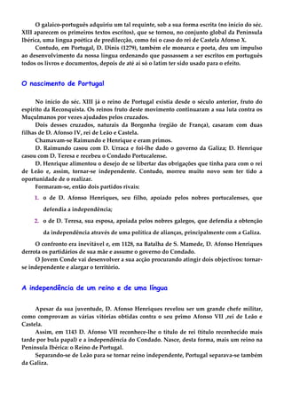 O galaico-português adquiriu um tal requinte, sob a sua forma escrita (no início do séc.
XIII aparecem os primeiros textos escritos), que se tornou, no conjunto global da Península
Ibérica, uma língua poética de predilecção, como foi o caso do rei de Castela Afonso X.
Contudo, em Portugal, D. Dinis (1279), também ele monarca e poeta, deu um impulso
ao desenvolvimento da nossa língua ordenando que passassem a ser escritos em português
todos os livros e documentos, depois de até aí só o latim ter sido usado para o efeito.
O nascimento de Portugal
No início do séc. XIII já o reino de Portugal existia desde o século anterior, fruto do
espírito da Reconquista. Os reinos fruto deste movimento continuaram a sua luta contra os
Muçulmanos por vezes ajudados pelos cruzados.
Dois desses cruzados, naturais da Borgonha (região de França), casaram com duas
filhas de D. Afonso IV, rei de Leão e Castela.
Chamavam-se Raimundo e Henrique e eram primos.
D. Raimundo casou com D. Urraca e foi-lhe dado o governo da Galiza; D. Henrique
casou com D. Teresa e recebeu o Condado Portucalense.
D. Henrique alimentou o desejo de se libertar das obrigações que tinha para com o rei
de Leão e, assim, tornar-se independente. Contudo, morreu muito novo sem ter tido a
oportunidade de o realizar.
Formaram-se, então dois partidos rivais:
1. o de D. Afonso Henriques, seu filho, apoiado pelos nobres portucalenses, que
defendia a independência;
2. o de D. Teresa, sua esposa, apoiada pelos nobres galegos, que defendia a obtenção
da independência através de uma política de alianças, principalmente com a Galiza.
O confronto era inevitável e, em 1128, na Batalha de S. Mamede, D. Afonso Henriques
derrota os partidários de sua mãe e assume o governo do Condado.
O Jovem Conde vai desenvolver a sua acção procurando atingir dois objectivos: tornar-
se independente e alargar o território.
A independência de um reino e de uma língua
Apesar da sua juventude, D. Afonso Henriques revelou ser um grande chefe militar,
como comprovam as várias vitórias obtidas contra o seu primo Afonso VII ,rei de Leão e
Castela.
Assim, em 1143 D. Afonso VII reconhece-lhe o título de rei (título reconhecido mais
tarde por bula papal) e a independência do Condado. Nasce, desta forma, mais um reino na
Península Ibérica: o Reino de Portugal.
Separando-se de Leão para se tornar reino independente, Portugal separava-se também
da Galiza.
 