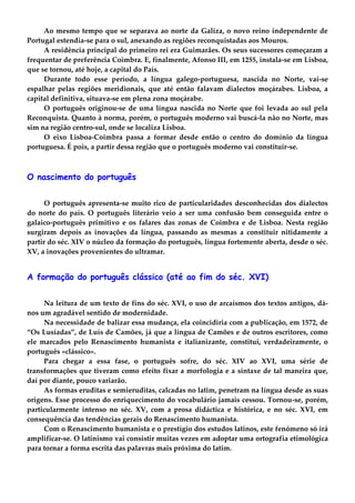 Ao mesmo tempo que se separava ao norte da Galiza, o novo reino independente de
Portugal estendia-se para o sul, anexando as regiões reconquistadas aos Mouros.
A residência principal do primeiro rei era Guimarães. Os seus sucessores começaram a
frequentar de preferência Coimbra. E, finalmente, Afonso III, em 1255, instala-se em Lisboa,
que se tornou, até hoje, a capital do País.
Durante todo esse período, a língua galego-portuguesa, nascida no Norte, vai-se
espalhar pelas regiões meridionais, que até então falavam dialectos moçárabes. Lisboa, a
capital definitiva, situava-se em plena zona moçárabe.
O português originou-se de uma língua nascida no Norte que foi levada ao sul pela
Reconquista. Quanto à norma, porém, o português moderno vai buscá-la não no Norte, mas
sim na região centro-sul, onde se localiza Lisboa.
O eixo Lisboa-Coimbra passa a formar desde então o centro do domínio da língua
portuguesa. É pois, a partir dessa região que o português moderno vai constituir-se.
O nascimento do português
O português apresenta-se muito rico de particularidades desconhecidas dos dialectos
do norte do país. O português literário veio a ser uma confusão bem conseguida entre o
galaico-português primitivo e os falares das zonas de Coimbra e de Lisboa. Nesta região
surgiram depois as inovações da língua, passando as mesmas a constituir nitidamente a
partir do séc. XIV o núcleo da formação do português, língua fortemente aberta, desde o séc.
XV, a inovações provenientes do ultramar.
A formação do português clássico (até ao fim do séc. XVI)
Na leitura de um texto de fins do séc. XVI, o uso de arcaísmos dos textos antigos, dá-
nos um agradável sentido de modernidade.
Na necessidade de balizar essa mudança, ela coincidiria com a publicação, em 1572, de
“Os Lusíadas”, de Luís de Camões, já que a língua de Camões e de outros escritores, como
ele marcados pelo Renascimento humanista e italianizante, constitui, verdadeiramente, o
português «clássico».
Para chegar a essa fase, o português sofre, do séc. XIV ao XVI, uma série de
transformações que tiveram como efeito fixar a morfologia e a sintaxe de tal maneira que,
daí por diante, pouco variarão.
As formas eruditas e semieruditas, calcadas no latim, penetram na língua desde as suas
origens. Esse processo do enriquecimento do vocabulário jamais cessou. Tornou-se, porém,
particularmente intenso no séc. XV, com a prosa didáctica e histórica, e no séc. XVI, em
consequência das tendências gerais do Renascimento humanista.
Com o Renascimento humanista e o prestígio dos estudos latinos, este fenómeno só irá
amplificar-se. O latinismo vai consistir muitas vezes em adoptar uma ortografia etimológica
para tornar a forma escrita das palavras mais próxima do latim.
 